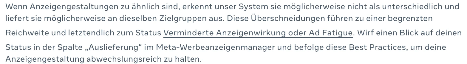 Deutscher Text von Meta: Wenn Anzeigengestaltungen zu ähnlich sind, erkennt unser System sie möglicherweise nicht als unterschiedlich und liefert sie möglicherweise an dieselben Zielgruppen aus. Diese Überschneidungen führen zu einer begrenzten Reichweite und letztendlich zum Status Verminderte Anzeigenwirkung oder Ad Fatigue
