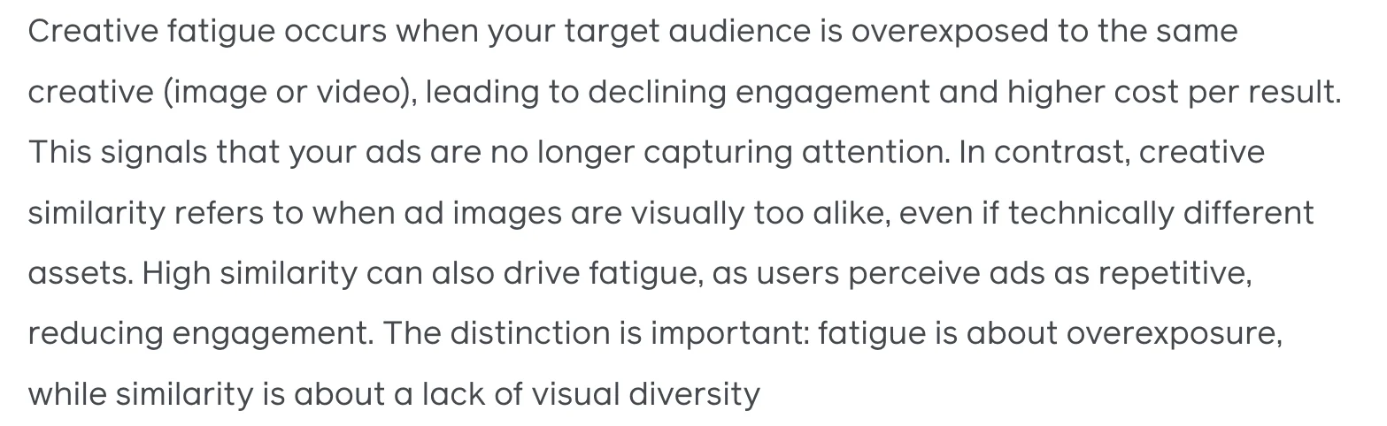 Absatz aus Metas Beitrag: Creative fatigue occurs when your target audience is overexposed to the same creative. In contrast, creative similarity refers to when ad images are visually too alike, even if technically different assets. Fatigue is about overexposure, while similarity is about a lack of visual diversity