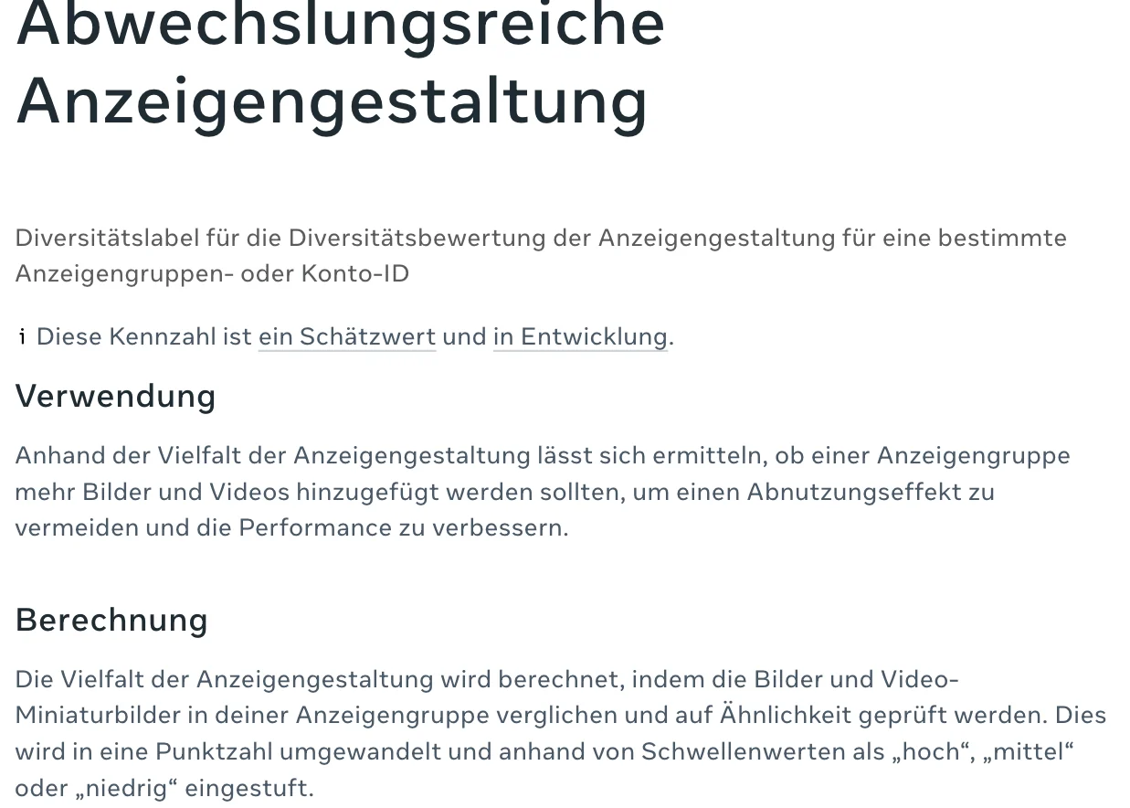 Deutsche Hilfeseite von Meta, Abwechslungsreiche Anzeigengestaltung: Diversitätslabel für die Diversitätsbewertung der Anzeigengestaltung für eine bestimmte Anzeigengruppen- oder Konto-ID. Diese Kennzahl ist ein Schätzwert und in Entwicklung. Berechnung: Die Vielfalt der Anzeigengestaltung wird berechnet, indem die Bilder und Video-Miniaturbilder in deiner Anzeigengruppe verglichen und auf Ähnlichkeit geprüft werden. Dies wird in eine Punktzahl umgewandelt und anhand von Schwellenwerten als hoch, mittel oder niedrig eingestuft
