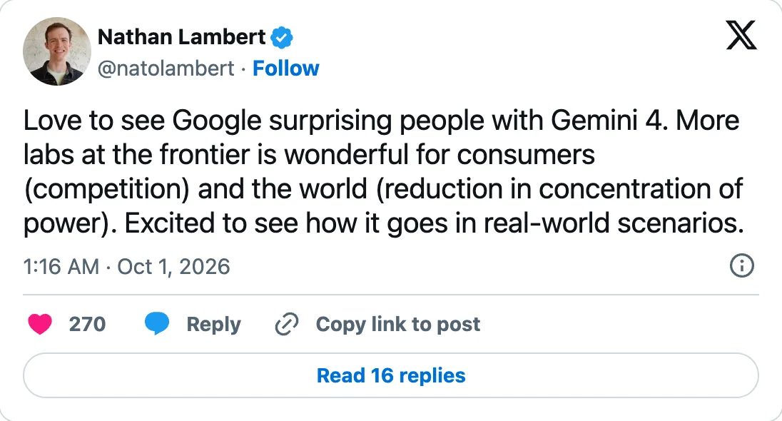 X-Post von Nathan Lambert vom 01.10.2026: Love to see Google surprising people with Gemini 4. More labs at the frontier is wonderful for consumers and the world. Excited to see how it goes in real-world scenarios